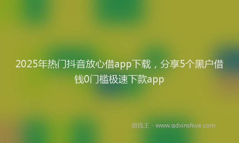 2025年热门抖音放心借app下载，分享5个黑户借钱0门槛极速下款app