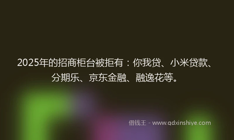 2025年的招商柜台被拒有：你我贷、小米贷款、分期乐、京东金融、融逸花等。