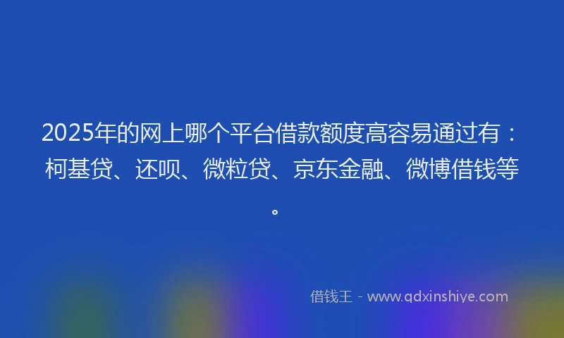 2025年的网上哪个平台借款额度高容易通过有：柯基贷、还呗、微粒贷、京东金融、微博借钱等。