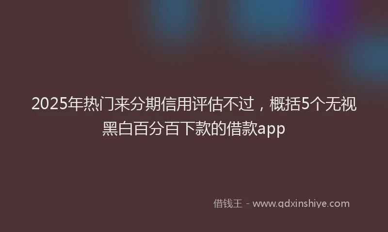2025年热门来分期信用评估不过，概括5个无视黑白百分百下款的借款app