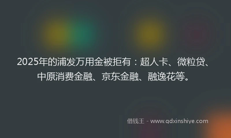 2025年的浦发万用金被拒有：超人卡、微粒贷、中原消费金融、京东金融、融逸花等。