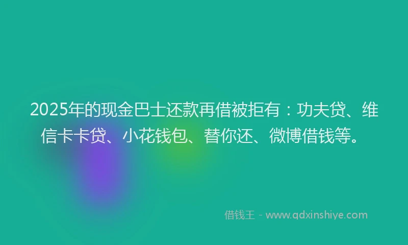 2025年的现金巴士还款再借被拒有：功夫贷、维信卡卡贷、小花钱包、替你还、微博借钱等。
