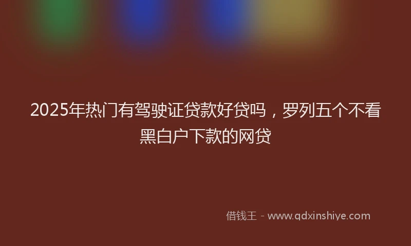 2025年热门有驾驶证贷款好贷吗，罗列五个不看黑白户下款的网贷