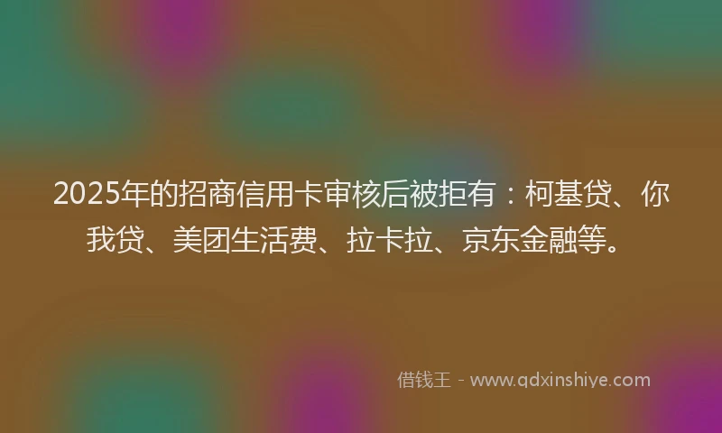 2025年的招商信用卡审核后被拒有：柯基贷、你我贷、美团生活费、拉卡拉、京东金融等。