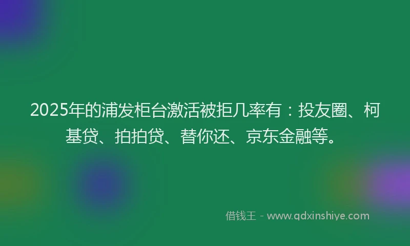 2025年的浦发柜台激活被拒几率有：投友圈、柯基贷、拍拍贷、替你还、京东金融等。