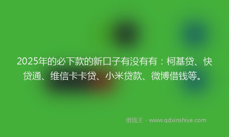 2025年的必下款的新口子有没有有：柯基贷、快贷通、维信卡卡贷、小米贷款、微博借钱等。