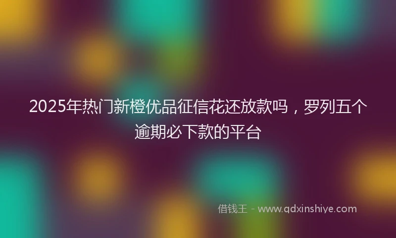 2025年热门新橙优品征信花还放款吗，罗列五个逾期必下款的平台