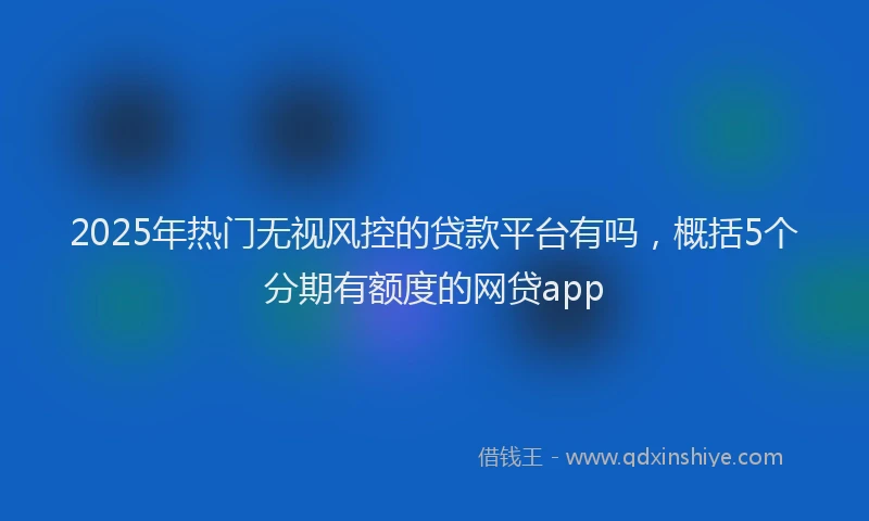2025年热门无视风控的贷款平台有吗，概括5个分期有额度的网贷app