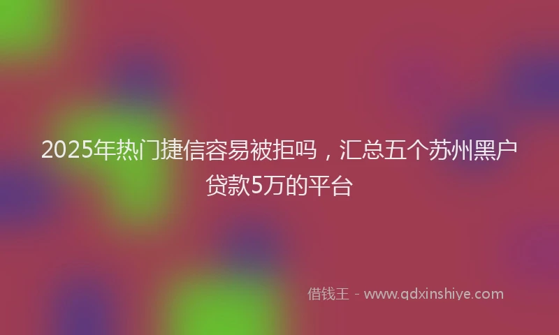 2025年热门捷信容易被拒吗，汇总五个苏州黑户贷款5万的平台