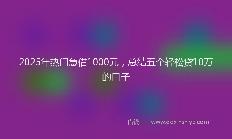 2025年热门急借1000元，总结五个轻松贷10万的口子