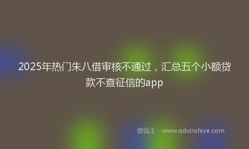 2025年热门朱八借审核不通过，汇总五个小额贷款不查征信的app