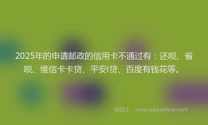 2025年的申请邮政的信用卡不通过有：还呗、省呗、维信卡卡贷、平安i贷、百度有钱花等。