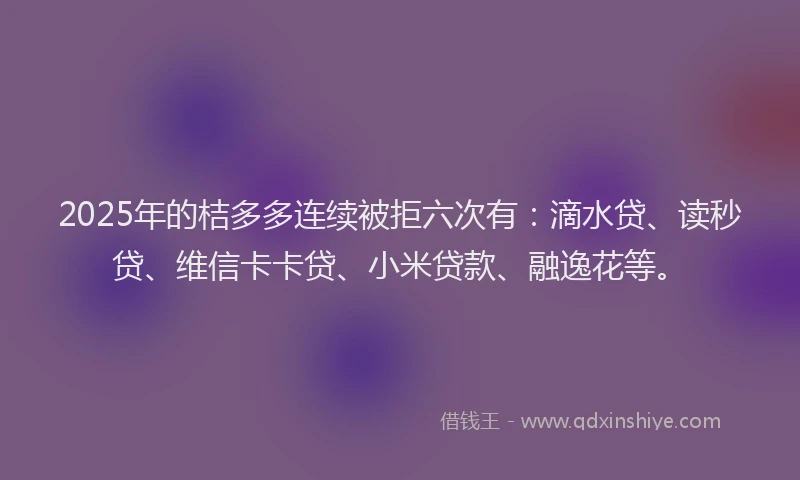 2025年的桔多多连续被拒六次有：滴水贷、读秒贷、维信卡卡贷、小米贷款、融逸花等。