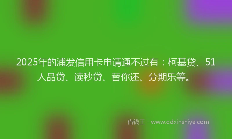 2025年的浦发信用卡申请通不过有：柯基贷、51人品贷、读秒贷、替你还、分期乐等。