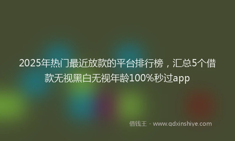 2025年热门最近放款的平台排行榜，汇总5个借款无视黑白无视年龄100%秒过app