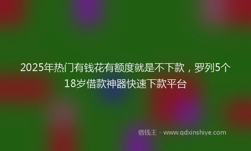 2025年热门有钱花有额度就是不下款，罗列5个18岁借款神器快速下款平台