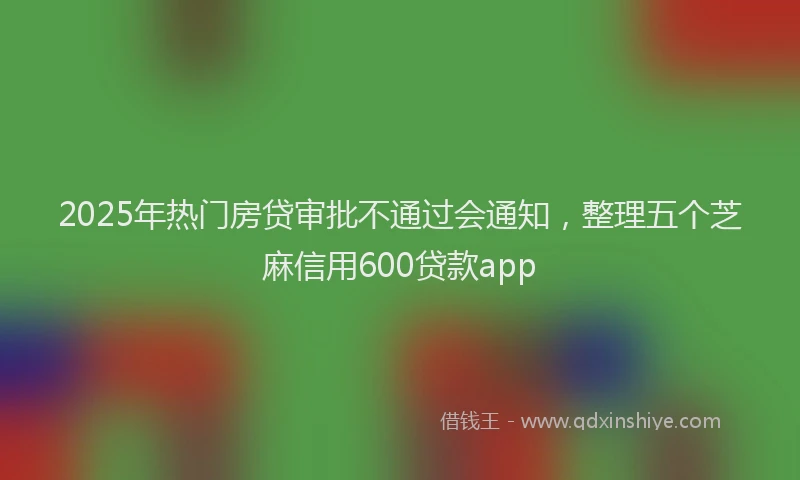 2025年热门房贷审批不通过会通知，整理五个芝麻信用600贷款app