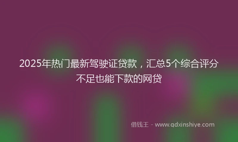 2025年热门最新驾驶证贷款，汇总5个综合评分不足也能下款的网贷