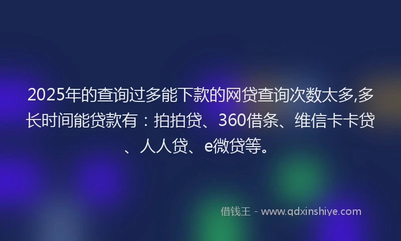 2025年的查询过多能下款的网贷查询次数太多,多长时间能贷款有：拍拍贷、360借条、维信卡卡贷、人人贷、e微贷等。