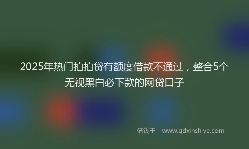 2025年热门拍拍贷有额度借款不通过，整合5个无视黑白必下款的网贷口子
