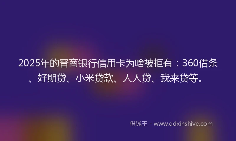 2025年的晋商银行信用卡为啥被拒有：360借条、好期贷、小米贷款、人人贷、我来贷等。
