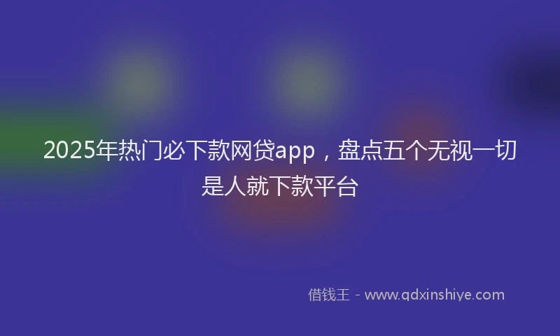 2025年热门必下款网贷app，盘点五个无视一切是人就下款平台