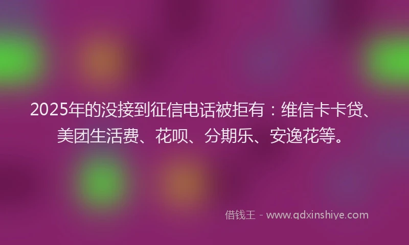2025年的没接到征信电话被拒有：维信卡卡贷、美团生活费、花呗、分期乐、安逸花等。