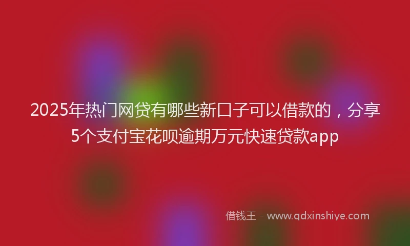 2025年热门网贷有哪些新口子可以借款的，分享5个支付宝花呗逾期万元快速贷款app