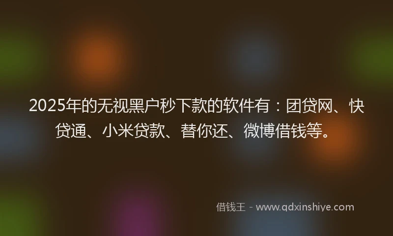 2025年的无视黑户秒下款的软件有：团贷网、快贷通、小米贷款、替你还、微博借钱等。