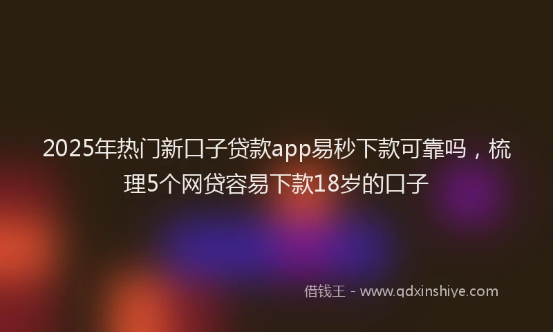 2025年热门新口子贷款app易秒下款可靠吗，梳理5个网贷容易下款18岁的口子