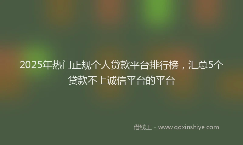 2025年热门正规个人贷款平台排行榜，汇总5个贷款不上诚信平台的平台