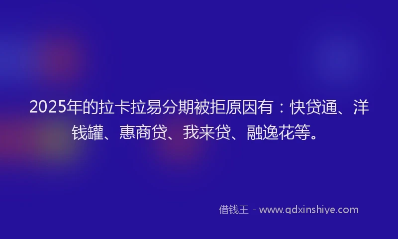 2025年的拉卡拉易分期被拒原因有：快贷通、洋钱罐、惠商贷、我来贷、融逸花等。