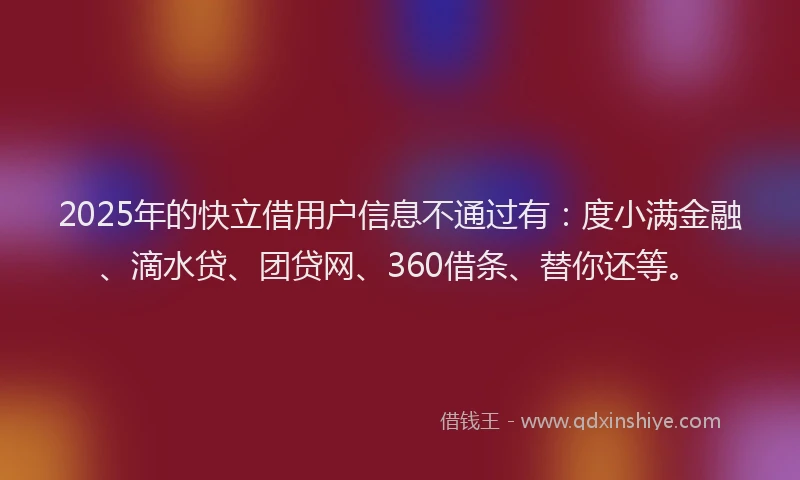 2025年的快立借用户信息不通过有：度小满金融、滴水贷、团贷网、360借条、替你还等。
