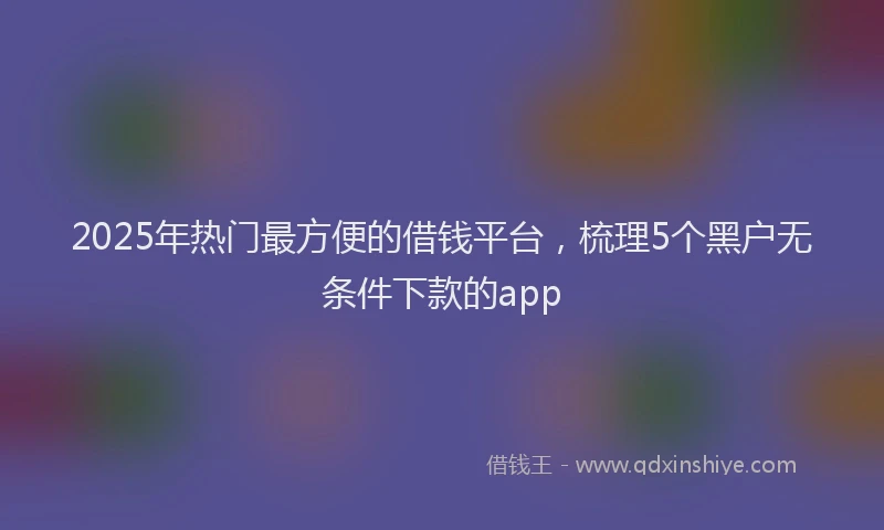 2025年热门最方便的借钱平台，梳理5个黑户无条件下款的app