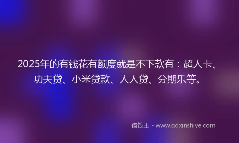 2025年的有钱花有额度就是不下款有：超人卡、功夫贷、小米贷款、人人贷、分期乐等。