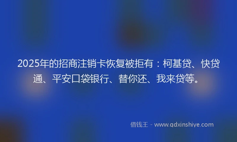 2025年的招商注销卡恢复被拒有：柯基贷、快贷通、平安口袋银行、替你还、我来贷等。