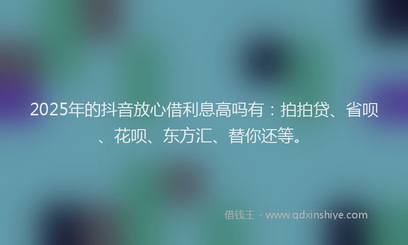 2025年的抖音放心借利息高吗有：拍拍贷、省呗、花呗、东方汇、替你还等。