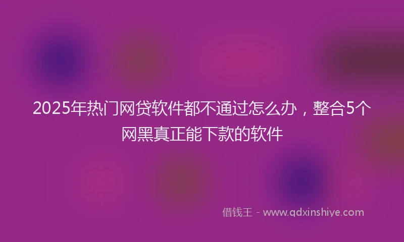 2025年热门网贷软件都不通过怎么办，整合5个网黑真正能下款的软件