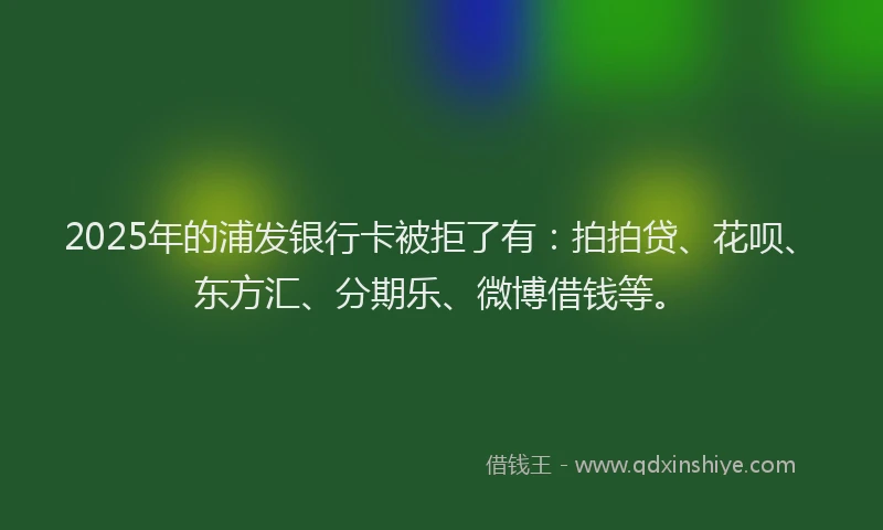 2025年的浦发银行卡被拒了有：拍拍贷、花呗、东方汇、分期乐、微博借钱等。