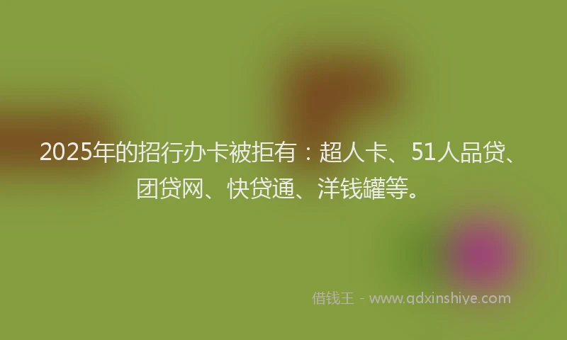 2025年的招行办卡被拒有：超人卡、51人品贷、团贷网、快贷通、洋钱罐等。