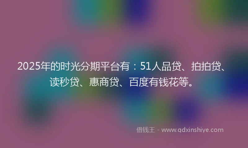 2025年的时光分期平台有：51人品贷、拍拍贷、读秒贷、惠商贷、百度有钱花等。
