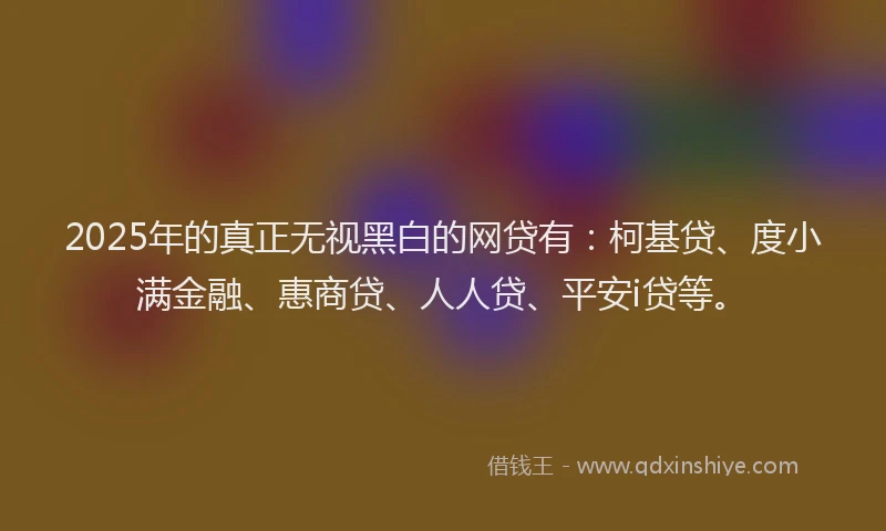 2025年的真正无视黑白的网贷有：柯基贷、度小满金融、惠商贷、人人贷、平安i贷等。