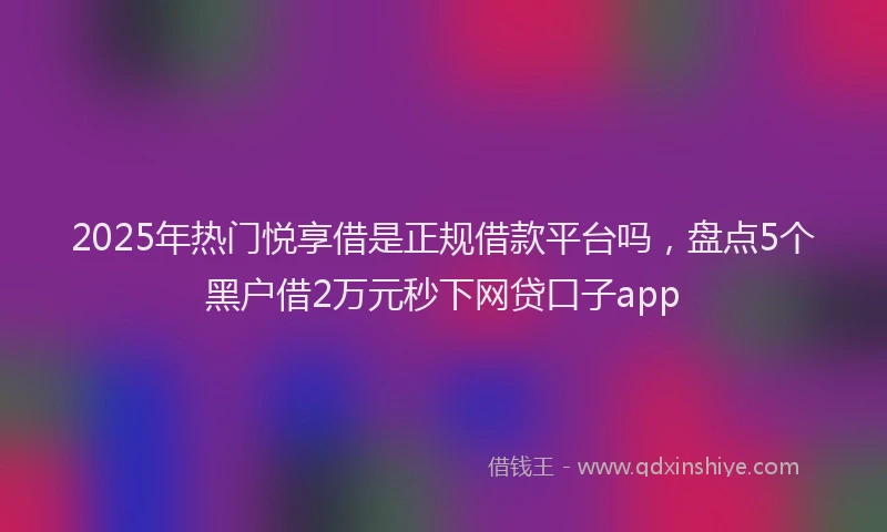 2025年热门悦享借是正规借款平台吗，盘点5个黑户借2万元秒下网贷口子app