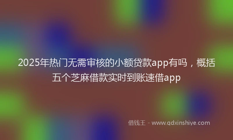 2025年热门无需审核的小额贷款app有吗，概括五个芝麻借款实时到账速借app