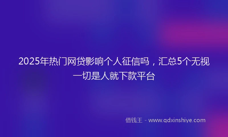 2025年热门网贷影响个人征信吗，汇总5个无视一切是人就下款平台
