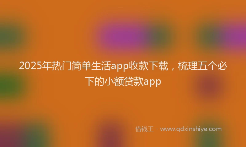 2025年热门简单生活app收款下载，梳理五个必下的小额贷款app