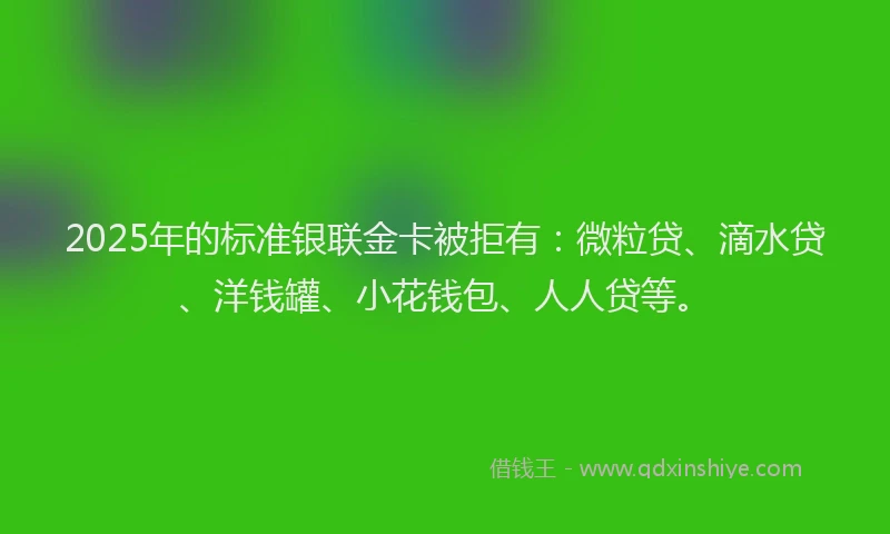 2025年的标准银联金卡被拒有：微粒贷、滴水贷、洋钱罐、小花钱包、人人贷等。