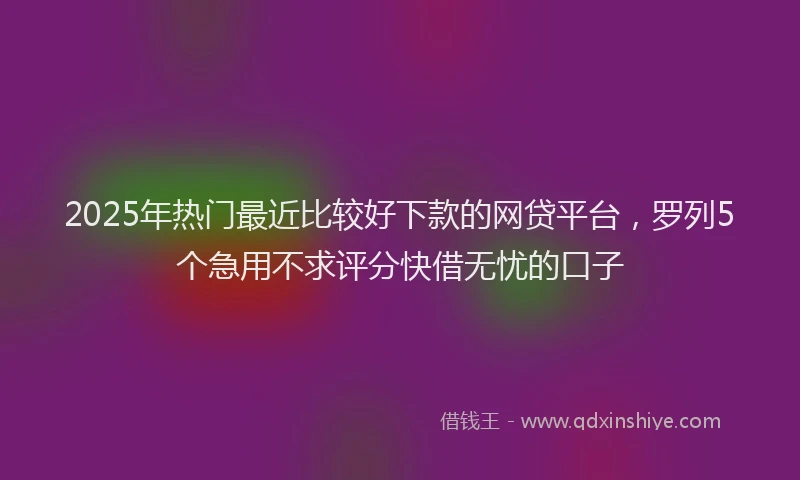 2025年热门最近比较好下款的网贷平台，罗列5个急用不求评分快借无忧的口子