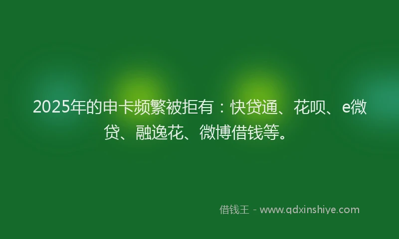 2025年的申卡频繁被拒有：快贷通、花呗、e微贷、融逸花、微博借钱等。