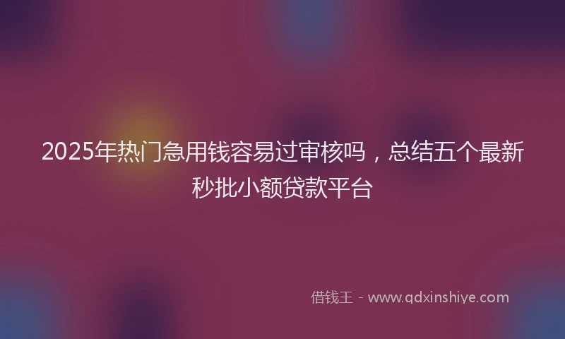 2025年热门急用钱容易过审核吗，总结五个最新秒批小额贷款平台